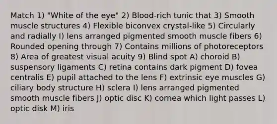 Match 1) "White of the eye" 2) Blood-rich tunic that 3) Smooth muscle structures 4) Flexible biconvex crystal-like 5) Circularly and radially I) lens arranged pigmented smooth muscle fibers 6) Rounded opening through 7) Contains millions of photoreceptors 8) Area of greatest visual acuity 9) Blind spot A) choroid B) suspensory ligaments C) retina contains dark pigment D) fovea centralis E) pupil attached to the lens F) extrinsic eye muscles G) ciliary body structure H) sclera I) lens arranged pigmented smooth muscle fibers J) optic disc K) cornea which light passes L) optic disk M) iris