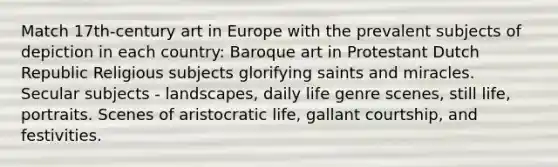 Match 17th-century art in Europe with the prevalent subjects of depiction in each country: Baroque art in Protestant Dutch Republic Religious subjects glorifying saints and miracles. Secular subjects - landscapes, daily life genre scenes, still life, portraits. Scenes of aristocratic life, gallant courtship, and festivities.