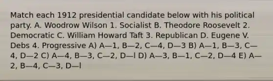 Match each 1912 presidential candidate below with his political party. A. Woodrow Wilson 1. Socialist B. Theodore Roosevelt 2. Democratic C. William Howard Taft 3. Republican D. Eugene V. Debs 4. Progressive A) A—1, B—2, C—4, D—3 B) A—1, B—3, C—4, D—2 C) A—4, B—3, C—2, D—l D) A—3, B—1, C—2, D—4 E) A—2, B—4, C—3, D—l