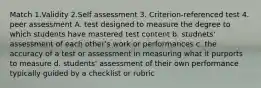 Match 1.Validity 2.Self assessment 3. Criterion-referenced test 4. peer assessment A. test designed to measure the degree to which students have mastered test content b. studnets' assessment of each other's work or performances c. the accuracy of a test or assessment in measuring what it purports to measure d. students' assessment of their own performance typically guided by a checklist or rubric