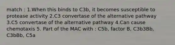 match : 1.When this binds to C3b, it becomes susceptible to protease activity 2.C3 convertase of the alternative pathway 3.C5 convertase of the alternative pathway 4.Can cause chemotaxis 5. Part of the MAC with : C5b, factor B, C3b3Bb, C3bBb, C5a