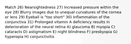 Match 26) Nearsightedness 27) Increased pressure within the eye 28) Blurry images due to unequal curvatures of the cornea or lens 29) Eyeball is "too short" 30) Inflammation of the conjunctiva 31) Prolonged vitamin A deficiency results in deterioration of the neural retina A) glaucoma B) myopia C) cataracts D) astigmatism E) night blindness F) presbyopia G) hyperopia H) conjunctivitis