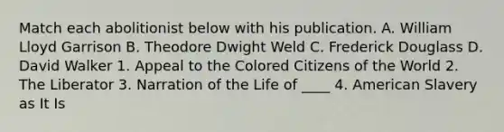 Match each abolitionist below with his publication. A. William Lloyd Garrison B. Theodore Dwight Weld C. Frederick Douglass D. David Walker 1. Appeal to the Colored Citizens of the World 2. The Liberator 3. Narration of the Life of ____ 4. American Slavery as It Is