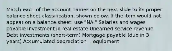 Match each of the account names on the next slide to its proper balance sheet classification, shown below. If the item would not appear on a balance sheet, use "NA." Salaries and wages payable Investment in real estate Unearned service revenue Debt investments (short-term) Mortgage payable (due in 3 years) Accumulated depreciation— equipment