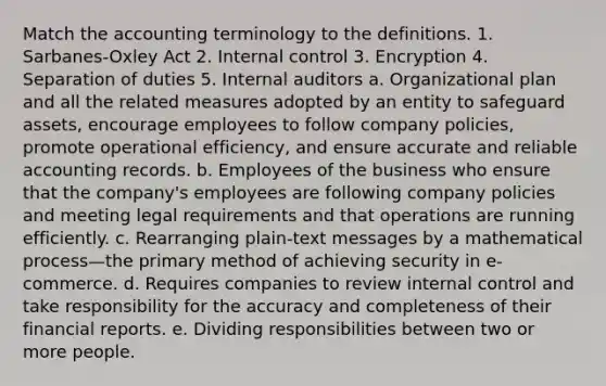 Match the accounting terminology to the definitions. 1. Sarbanes-Oxley Act 2. Internal control 3. Encryption 4. Separation of duties 5. Internal auditors a. Organizational plan and all the related measures adopted by an entity to safeguard​ assets, encourage employees to follow company​ policies, promote operational​ efficiency, and ensure accurate and reliable accounting records. b. Employees of the business who ensure that the​ company's employees are following company policies and meeting legal requirements and that operations are running efficiently. c. Rearranging​ plain-text messages by a mathematical process—the primary method of achieving security in​ e-commerce. d. Requires companies to review internal control and take responsibility for the accuracy and completeness of their financial reports. e. Dividing responsibilities between two or more people.