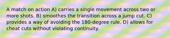 A match on action A) carries a single movement across two or more shots. B) smoothes the transition across a jump cut. C) provides a way of avoiding the 180-degree rule. D) allows for cheat cuts without violating continuity.