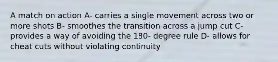 A match on action A- carries a single movement across two or more shots B- smoothes the transition across a jump cut C- provides a way of avoiding the 180- degree rule D- allows for cheat cuts without violating continuity