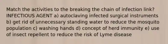 Match the activities to the breaking the chain of infection link? INFECTIOUS AGENT a) autoclaving infected surgical instruments b) get rid of unnecessary standing water to reduce the mosquito population c) washing hands d) concept of herd immunity e) use of insect repellent to reduce the risk of Lyme disease