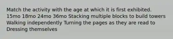 Match the activity with the age at which it is first exhibited. 15mo 18mo 24mo 36mo Stacking multiple blocks to build towers Walking independently Turning the pages as they are read to Dressing themselves