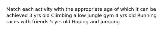 Match each activity with the appropriate age of which it can be achieved 3 yrs old Climbing a low jungle gym 4 yrs old Running races with friends 5 yrs old Hoping and jumping