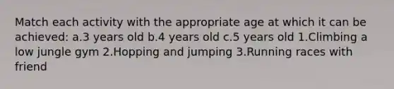 Match each activity with the appropriate age at which it can be achieved: a.3 years old b.4 years old c.5 years old 1.Climbing a low jungle gym 2.Hopping and jumping 3.Running races with friend