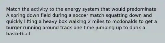 Match the activity to the energy system that would predominate A spring down field during a soccer match squatting down and quickly lifting a heavy box walking 2 miles to mcdonalds to get a burger running around track one time jumping up to dunk a basketball