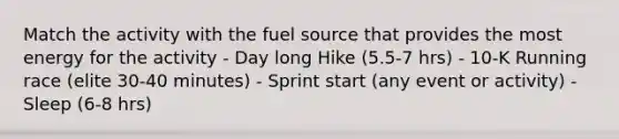 Match the activity with the fuel source that provides the most energy for the activity - Day long Hike (5.5-7 hrs) - 10-K Running race (elite 30-40 minutes) - Sprint start (any event or activity) - Sleep (6-8 hrs)