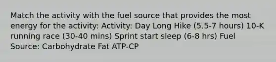 Match the activity with the fuel source that provides the most energy for the activity: Activity: Day Long Hike (5.5-7 hours) 10-K running race (30-40 mins) Sprint start sleep (6-8 hrs) Fuel Source: Carbohydrate Fat ATP-CP