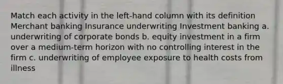 Match each activity in the left-hand column with its definition Merchant banking Insurance underwriting Investment banking a. underwriting of corporate bonds b. equity investment in a firm over a medium-term horizon with no controlling interest in the firm c. underwriting of employee exposure to health costs from illness