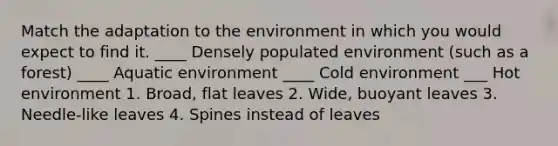 Match the adaptation to the environment in which you would expect to find it. ____ Densely populated environment (such as a forest) ____ Aquatic environment ____ Cold environment ___ Hot environment 1. Broad, flat leaves 2. Wide, buoyant leaves 3. Needle-like leaves 4. Spines instead of leaves