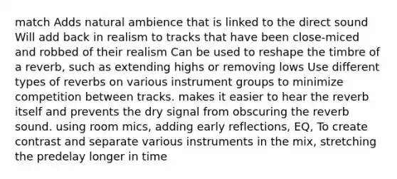 match Adds natural ambience that is linked to the direct sound Will add back in realism to tracks that have been close-miced and robbed of their realism Can be used to reshape the timbre of a reverb, such as extending highs or removing lows Use different types of reverbs on various instrument groups to minimize competition between tracks. makes it easier to hear the reverb itself and prevents the dry signal from obscuring the reverb sound. using room mics, adding early reflections, EQ, To create contrast and separate various instruments in the mix, stretching the predelay longer in time