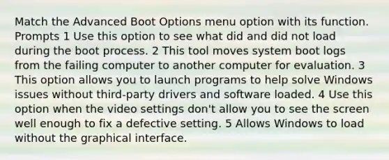 Match the Advanced Boot Options menu option with its function. Prompts 1 Use this option to see what did and did not load during the boot process. 2 This tool moves system boot logs from the failing computer to another computer for evaluation. 3 This option allows you to launch programs to help solve Windows issues without third-party drivers and software loaded. 4 Use this option when the video settings don't allow you to see the screen well enough to fix a defective setting. 5 Allows Windows to load without the graphical interface.