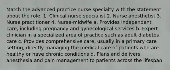 Match the advanced practice nurse specialty with the statement about the role. 1. Clinical nurse specialist 2. Nurse anesthetist 3. Nurse practitioner 4. Nurse-midwife a. Provides independent care, including pregnancy and gynecological services b. Expert clinician in a specialized area of practice such as adult diabetes care c. Provides comprehensive care, usually in a primary care setting, directly managing the medical care of patients who are healthy or have chronic conditions d. Plans and delivers anesthesia and pain management to patients across the lifespan