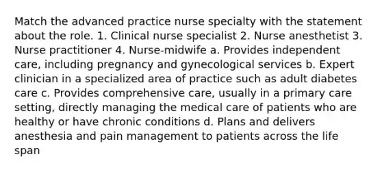 Match the advanced practice nurse specialty with the statement about the role. 1. Clinical nurse specialist 2. Nurse anesthetist 3. Nurse practitioner 4. Nurse-midwife a. Provides independent care, including pregnancy and gynecological services b. Expert clinician in a specialized area of practice such as adult diabetes care c. Provides comprehensive care, usually in a primary care setting, directly managing the medical care of patients who are healthy or have chronic conditions d. Plans and delivers anesthesia and pain management to patients across the life span