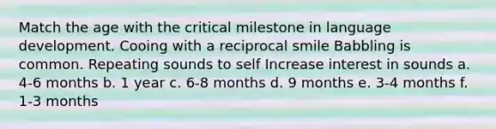 Match the age with the critical milestone in language development. Cooing with a reciprocal smile Babbling is common. Repeating sounds to self Increase interest in sounds a. 4-6 months b. 1 year c. 6-8 months d. 9 months e. 3-4 months f. 1-3 months