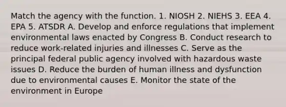 Match the agency with the function. 1. NIOSH 2. NIEHS 3. EEA 4. EPA 5. ATSDR A. Develop and enforce regulations that implement environmental laws enacted by Congress B. Conduct research to reduce work-related injuries and illnesses C. Serve as the principal federal public agency involved with hazardous waste issues D. Reduce the burden of human illness and dysfunction due to environmental causes E. Monitor the state of the environment in Europe