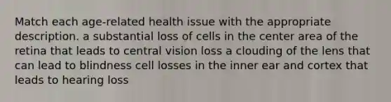 Match each age-related health issue with the appropriate description. a substantial loss of cells in the center area of the retina that leads to central vision loss a clouding of the lens that can lead to blindness cell losses in the inner ear and cortex that leads to hearing loss