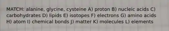 MATCH: alanine, glycine, cysteine A) proton B) nucleic acids C) carbohydrates D) lipids E) isotopes F) electrons G) <a href='https://www.questionai.com/knowledge/k9gb720LCl-amino-acids' class='anchor-knowledge'>amino acids</a> H) atom I) chemical bonds J) matter K) molecules L) elements