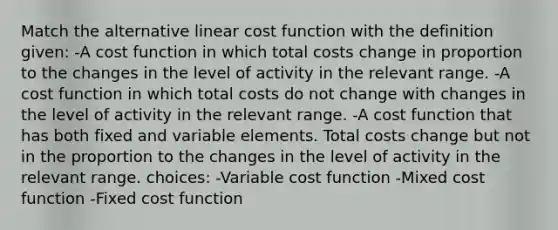 Match the alternative linear cost function with the definition given: -A cost function in which total costs change in proportion to the changes in the level of activity in the relevant range. -A cost function in which total costs do not change with changes in the level of activity in the relevant range. -A cost function that has both fixed and variable elements. Total costs change but not in the proportion to the changes in the level of activity in the relevant range. choices: -Variable cost function -Mixed cost function -Fixed cost function