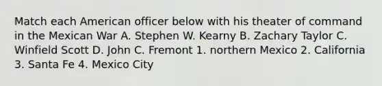 Match each American officer below with his theater of command in the Mexican War A. Stephen W. Kearny B. Zachary Taylor C. Winfield Scott D. John C. Fremont 1. northern Mexico 2. California 3. Santa Fe 4. Mexico City