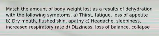 Match the amount of body weight lost as a results of dehydration with the following symptoms. a) Thirst, fatigue, loss of appetite b) Dry mouth, flushed skin, apathy c) Headache, sleepiness, increased respiratory rate d) Dizziness, loss of balance, collapse