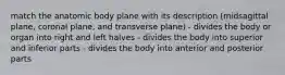 match the anatomic body plane with its description (midsagittal plane, coronal plane, and transverse plane) - divides the body or organ into right and left halves - divides the body into superior and inferior parts - divides the body into anterior and posterior parts