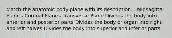 Match the anatomic body plane with its description. - Midsagittal Plane - Coronal Plane - Transverse Plane Divides the body into anterior and posterior parts Divides the body or organ into right and left halves Divides the body into superior and inferior parts