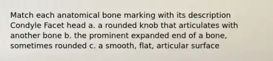 Match each anatomical bone marking with its description Condyle Facet head a. a rounded knob that articulates with another bone b. the prominent expanded end of a bone, sometimes rounded c. a smooth, flat, articular surface