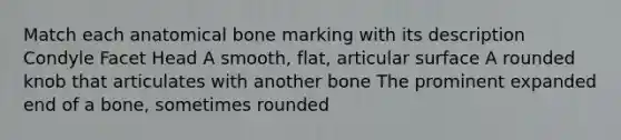 Match each anatomical bone marking with its description Condyle Facet Head A smooth, flat, articular surface A rounded knob that articulates with another bone The prominent expanded end of a bone, sometimes rounded