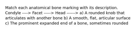 Match each anatomical bone marking with its description. Condyle ----> Facet -----> Head ------> a) A rounded knob that articulates with another bone b) A smooth, flat, articular surface c) The prominent expanded end of a bone, sometimes rounded