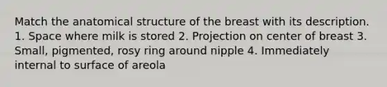 Match the anatomical structure of the breast with its description. 1. Space where milk is stored 2. Projection on center of breast 3. Small, pigmented, rosy ring around nipple 4. Immediately internal to surface of areola