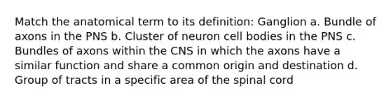 Match the anatomical term to its definition: Ganglion a. Bundle of axons in the PNS b. Cluster of neuron cell bodies in the PNS c. Bundles of axons within the CNS in which the axons have a similar function and share a common origin and destination d. Group of tracts in a specific area of the spinal cord