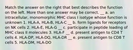 Match the answer on the right that best describes the function on the left. <a href='https://www.questionai.com/knowledge/keWHlEPx42-more-than' class='anchor-knowledge'>more than</a> one answer may be correct. __ a. an intracellular, monomorphic MHC class I isotype whose function is unknown 1. HLA-A, HLA-B, HLA-C __ b. form ligands for receptors on NK cells 2. HLA-E, HLA-G __ c. participate in peptide loading of MHC class II molecules 3. HLA-F __ d. present antigen to CD4 T cells 4. HLA-DP, HLA-DQ, HLA-DR __ e. present antigen to CD8 T cells 5. HLA-DM, HLA-DO