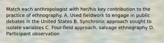 Match each anthropologist with her/his key contribution to the practice of ethnography. A. Used fieldwork to engage in public debates in the United States B. Synchronic approach sought to isolate variables C. Four-field approach, salvage ethnography D. Participant observation