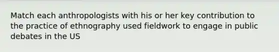 Match each anthropologists with his or her key contribution to the practice of ethnography used fieldwork to engage in public debates in the US