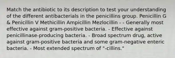 Match the antibiotic to its description to test your understanding of the different antibacterials in the penicillins group. Penicillin G & Penicillin V Methicillin Ampicillin Mezlocillin - - Generally most effective against gram-positive bacteria. - Effective against penicillinase-producing bacteria. - Broad spectrum drug, active against gram-positive bacteria and some gram-negative enteric bacteria. - Most extended spectrum of "-cillins."