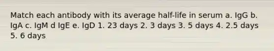 Match each antibody with its average half-life in serum a. IgG b. IgA c. IgM d IgE e. IgD 1. 23 days 2. 3 days 3. 5 days 4. 2.5 days 5. 6 days