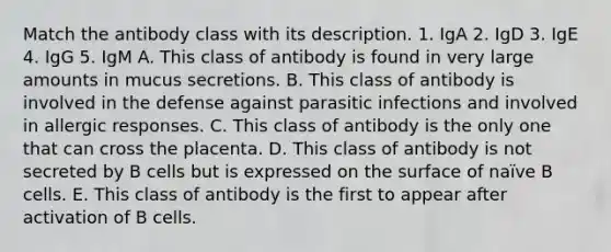 Match the antibody class with its description. 1. IgA 2. IgD 3. IgE 4. IgG 5. IgM A. This class of antibody is found in very large amounts in mucus secretions. B. This class of antibody is involved in the defense against parasitic infections and involved in allergic responses. C. This class of antibody is the only one that can cross the placenta. D. This class of antibody is not secreted by B cells but is expressed on the surface of naïve B cells. E. This class of antibody is the first to appear after activation of B cells.