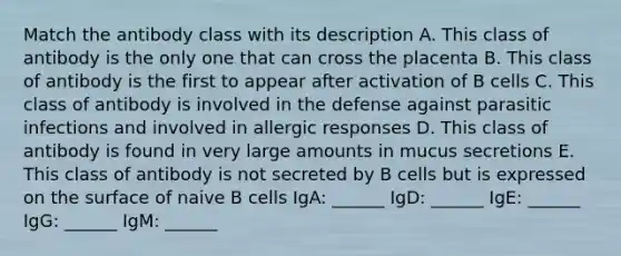 Match the antibody class with its description A. This class of antibody is the only one that can cross the placenta B. This class of antibody is the first to appear after activation of B cells C. This class of antibody is involved in the defense against parasitic infections and involved in allergic responses D. This class of antibody is found in very large amounts in mucus secretions E. This class of antibody is not secreted by B cells but is expressed on the surface of naive B cells IgA: ______ IgD: ______ IgE: ______ IgG: ______ IgM: ______