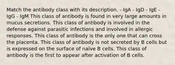 Match the antibody class with its description. - IgA - IgD - IgE - IgG - IgM This class of antibody is found in very large amounts in mucus secretions. This class of antibody is involved in the defense against parasitic infections and involved in allergic responses. This class of antibody is the only one that can cross the placenta. This class of antibody is not secreted by B cells but is expressed on the surface of naïve B cells. This class of antibody is the first to appear after activation of B cells.