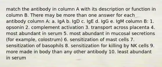 match the antibody in column A with its description or function in column B. There may be <a href='https://www.questionai.com/knowledge/keWHlEPx42-more-than' class='anchor-knowledge'>more than</a> one answer for each antibody column A: a. IgA b. IgD c. IgE d. IgG e. IgM column B: 1. opsonin 2. complement activation 3. transport across placenta 4. most abundant in serum 5. most abundant in mucosal secretions (for example, colostrum) 6. sensitization of mast cells 7. sensitization of basophils 8. sensitization for killing by NK cells 9. more made in body than any other antibody 10. least abundant in serum