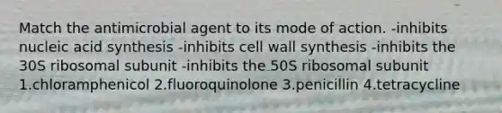 Match the antimicrobial agent to its mode of action. -inhibits nucleic acid synthesis -inhibits cell wall synthesis -inhibits the 30S ribosomal subunit -inhibits the 50S ribosomal subunit 1.chloramphenicol 2.fluoroquinolone 3.penicillin 4.tetracycline