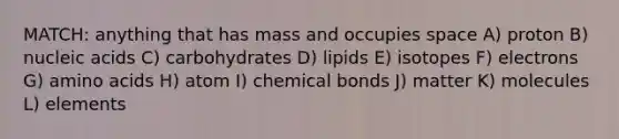 MATCH: anything that has mass and occupies space A) proton B) nucleic acids C) carbohydrates D) lipids E) isotopes F) electrons G) <a href='https://www.questionai.com/knowledge/k9gb720LCl-amino-acids' class='anchor-knowledge'>amino acids</a> H) atom I) chemical bonds J) matter K) molecules L) elements