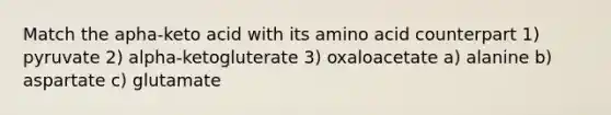 Match the apha-keto acid with its amino acid counterpart 1) pyruvate 2) alpha-ketogluterate 3) oxaloacetate a) alanine b) aspartate c) glutamate